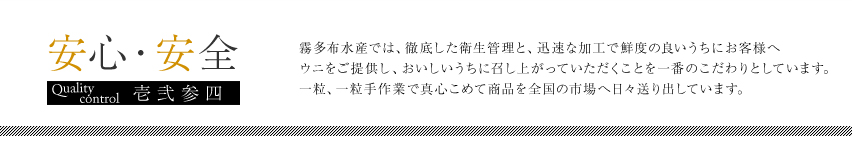 安心・安全／霧多布水産では、徹底した衛生管理と、迅速な加工で鮮度の良いうちにお客様へウニをご提供し、おいしいうちに召し上がっていただくことを一番のこだわりとして、一粒、一粒手作業で真心こめて商品を全国の市場へ日々送り出しています。